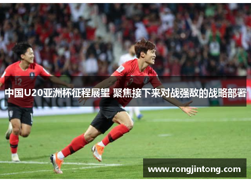 中国U20亚洲杯征程展望 聚焦接下来对战强敌的战略部署
