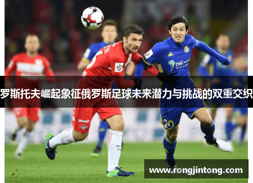 罗斯托夫崛起象征俄罗斯足球未来潜力与挑战的双重交织