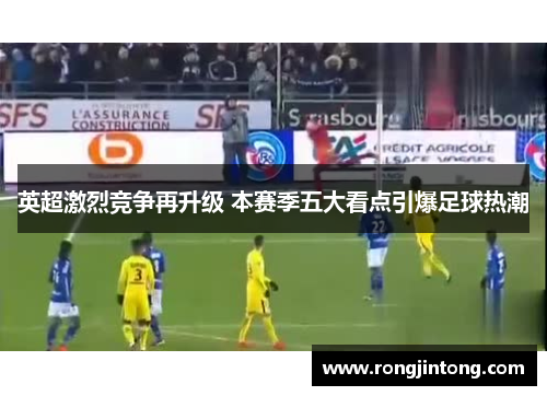 英超激烈竞争再升级 本赛季五大看点引爆足球热潮
