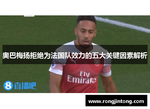 奥巴梅扬拒绝为法国队效力的五大关键因素解析 奥巴梅扬拒绝为法国队效力的五大关键因素解析