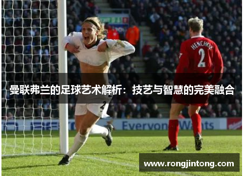 曼联弗兰的足球艺术解析:技艺与智慧的完美融合 曼联弗兰的足球艺术解析:技艺与智慧的完美融合